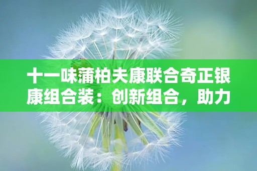 十一味蒲柏夫康联合奇正银康组合装：创新组合，助力皮肤健康守护之旅”