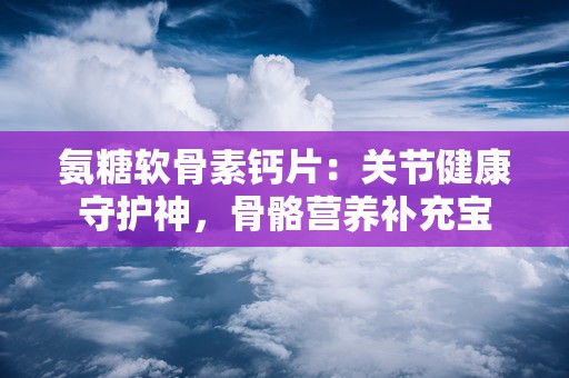 氨糖软骨素钙片：关节健康守护神，骨骼营养补充宝