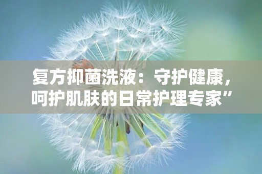 复方抑菌洗液：守护健康，呵护肌肤的日常护理专家”