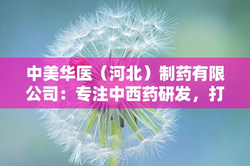 中美华医（河北）制药有限公司：专注中西药研发，打造高品质健康品牌