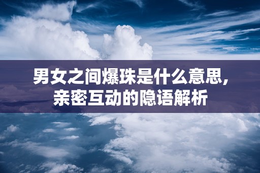 男女之间爆珠是什么意思,亲密互动的隐语解析