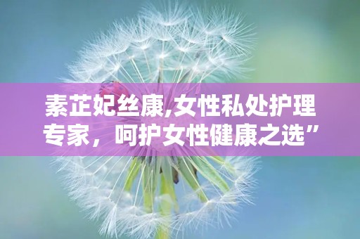 素芷妃丝康,女性私处护理专家，呵护女性健康之选”