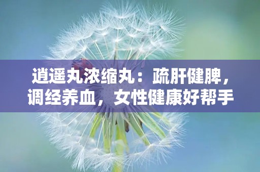 逍遥丸浓缩丸：疏肝健脾，调经养血，女性健康好帮手