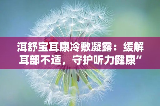 洱舒宝耳康冷敷凝露：缓解耳部不适，守护听力健康”