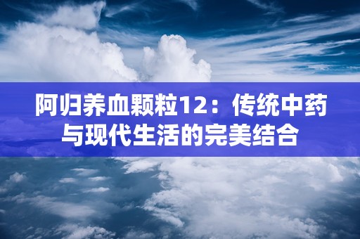 阿归养血颗粒12：传统中药与现代生活的完美结合