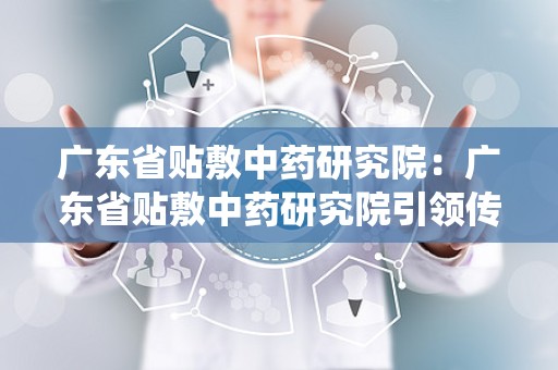 广东省贴敷中药研究院：广东省贴敷中药研究院引领传统疗法现代化