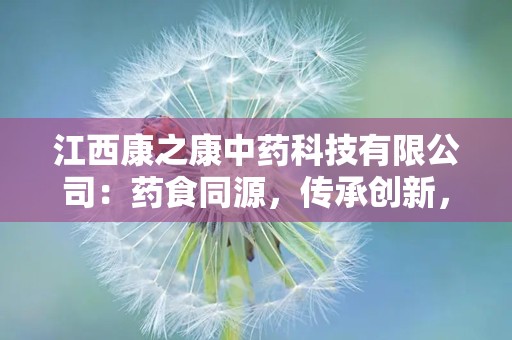 江西康之康中药科技有限公司：药食同源，传承创新，打造中药饮片行业领军品牌