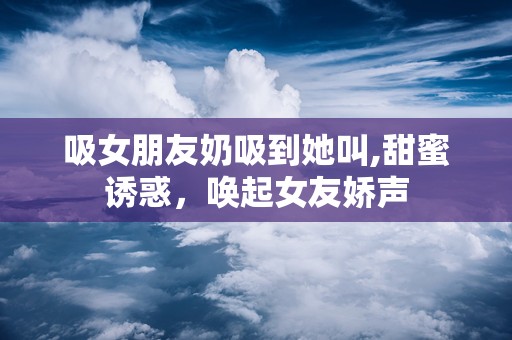 吸女朋友奶吸到她叫,甜蜜诱惑，唤起女友娇声