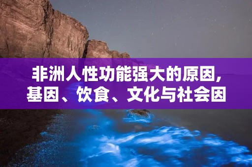 非洲人性功能强大的原因,基因、饮食、文化与社会因素交织