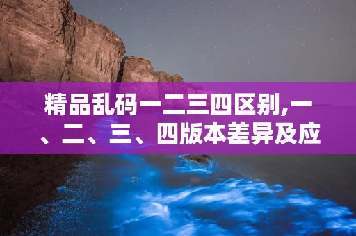 精品乱码一二三四区别,一、二、三、四版本差异及应对策略