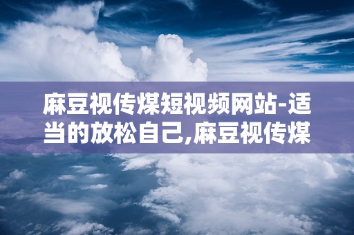 麻豆视传煤短视频网站-适当的放松自己,麻豆视传煤带你轻松解压