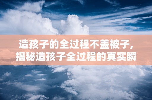 造孩子的全过程不盖被子,揭秘造孩子全过程的真实瞬间