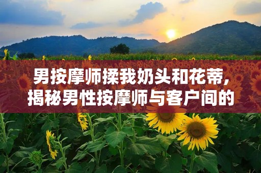 男按摩师揉我奶头和花蒂,揭秘男性按摩师与客户间的微妙互动