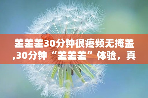 差差差30分钟很疼频无掩盖,30分钟“差差差”体验，真实疼痛无掩盖挑战