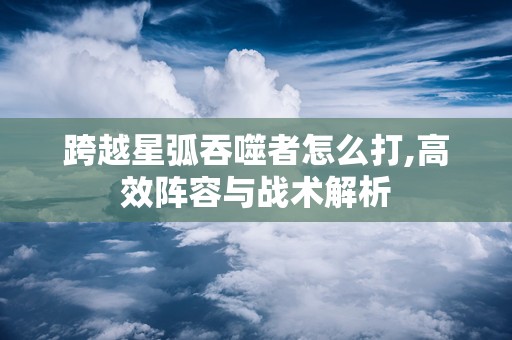 跨越星弧吞噬者怎么打,高效阵容与战术解析