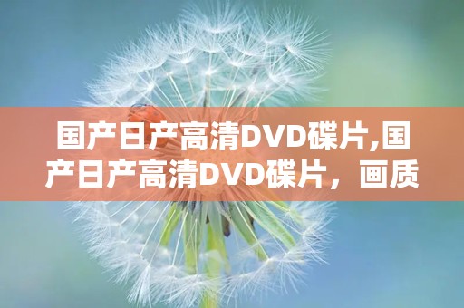 国产日产高清DVD碟片,国产日产高清DVD碟片，画质震撼内容丰富