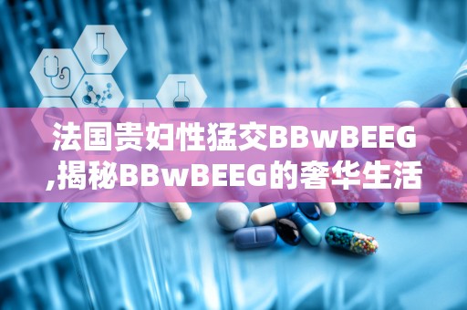 法国贵妇性猛交BBwBEEG,揭秘BBwBEEG的奢华生活