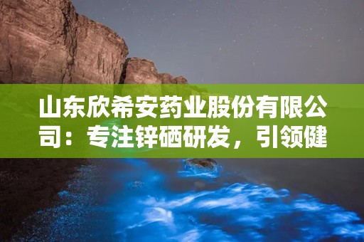 山东欣希安药业股份有限公司：专注锌硒研发，引领健康生活新篇章