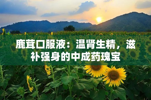 鹿茸口服液：温肾生精，滋补强身的中成药瑰宝