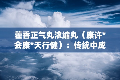 藿香正气丸浓缩丸（康许*会康*天行健）：传统中成药，解暑湿感冒之苦