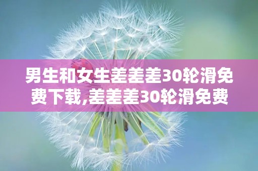 男生和女生差差差30轮滑免费下载,差差差30轮滑免费下载，共享欢乐时光