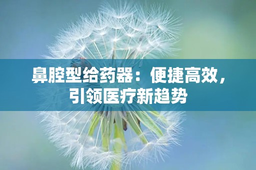 鼻腔型给药器：便捷高效，引领医疗新趋势