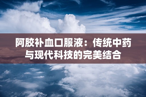 阿胶补血口服液：传统中药与现代科技的完美结合