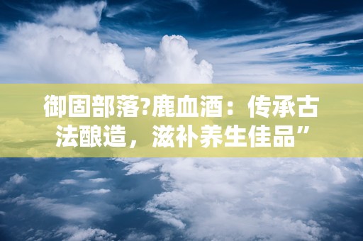 御固部落?鹿血酒：传承古法酿造，滋补养生佳品”