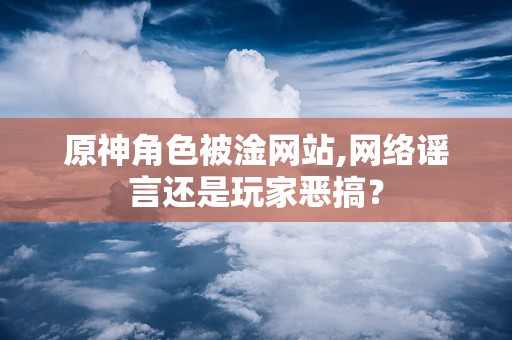 原神角色被淦网站,网络谣言还是玩家恶搞？