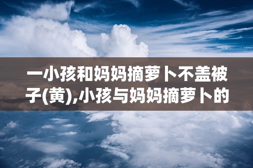 一小孩和妈妈摘萝卜不盖被子(黄),小孩与妈妈摘萝卜的温馨瞬间