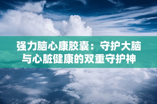 强力脑心康胶囊：守护大脑与心脏健康的双重守护神