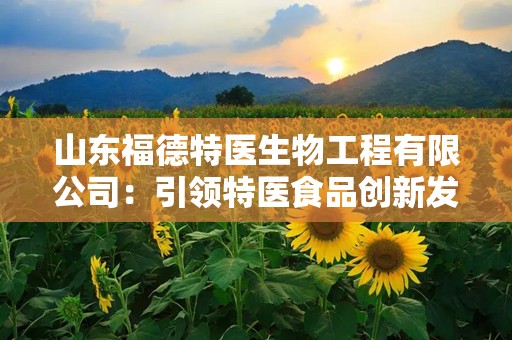 山东福德特医生物工程有限公司：引领特医食品创新发展的行业先锋