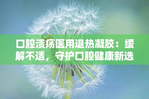 口腔溃疡医用退热凝胶：缓解不适，守护口腔健康新选择