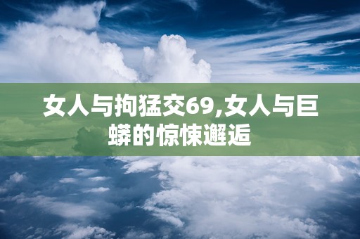 女人与拘猛交69,女人与巨蟒的惊悚邂逅