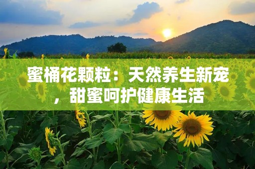 蜜桶花颗粒：天然养生新宠，甜蜜呵护健康生活