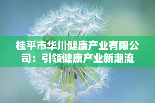 桂平市华川健康产业有限公司：引领健康产业新潮流