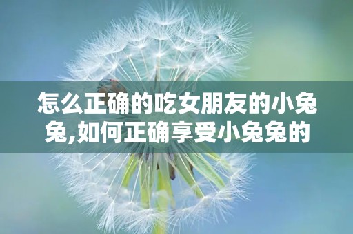 怎么正确的吃女朋友的小兔兔,如何正确享受小兔兔的美味