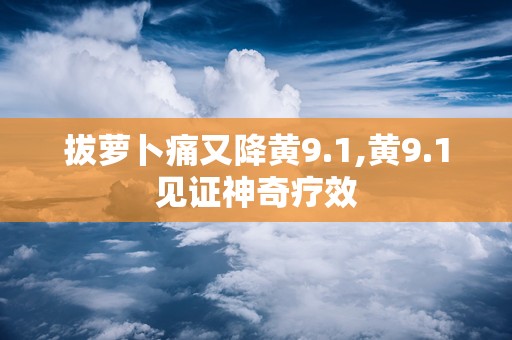 拔萝卜痛又降黄9.1,黄9.1见证神奇疗效