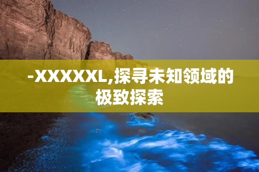 -XXXXXL,探寻未知领域的极致探索