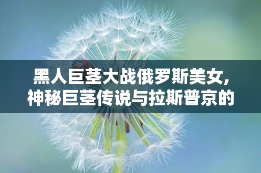 黑人巨茎大战俄罗斯美女,神秘巨茎传说与拉斯普京的宫廷之谜