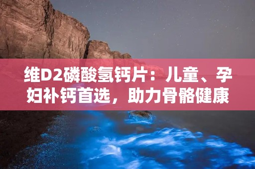 维D2磷酸氢钙片：儿童、孕妇补钙首选，助力骨骼健康