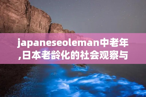 japaneseoleman中老年,日本老龄化的社会观察与启示