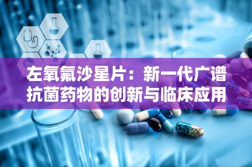 左氧氟沙星片：新一代广谱抗菌药物的创新与临床应用