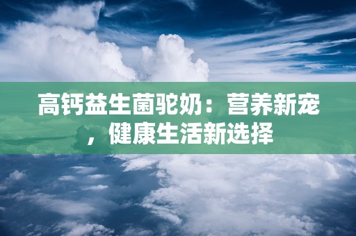 高钙益生菌驼奶：营养新宠，健康生活新选择